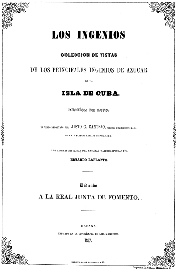 LOS INGENIOS
COLECCION DE VISTAS
DE LOS PRINCIPALES INGENIOS DE AZUCAR
DE LA
ISLA DE CUBA.
EDICION DE LUJO
EL TEXTO REDACTADO POR JUSTO G. CANTERO, GENTIL-HOMBRE DE CAMARA
DE S. M. Y ALFEREZ REAL DE TRINIDAD, & &.
LAS LAMINAS DIBUJADAS DEL NATURAL Y LITOGRAFIADAS POR
EDUARDO LAPLANTE.
Dedicado
A LA REAL JUNTA DE FOMENTO.
HABANA.
IMPRESO EN LA LITOGRAFIA DE LUIS MARQUIER.
1857.
DEPÓSITO, CALLE DEL OBISPO N. 37.
Imprenta LA CUBANA, Mercaderes, 8.